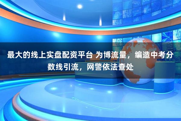 最大的线上实盘配资平台 为博流量，编造中考分数线引流，网警依法查处