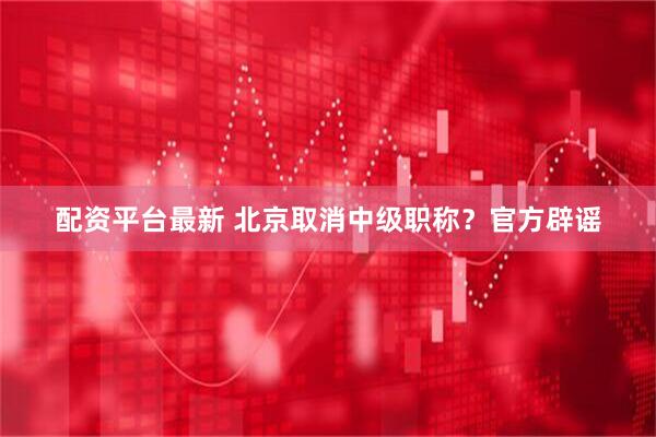 配资平台最新 北京取消中级职称？官方辟谣