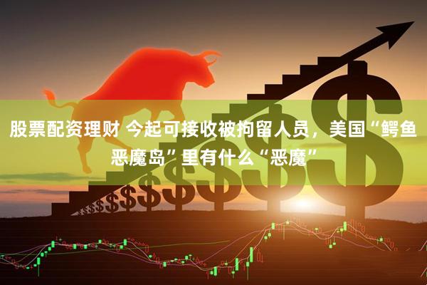 股票配资理财 今起可接收被拘留人员，美国“鳄鱼恶魔岛”里有什么“恶魔”