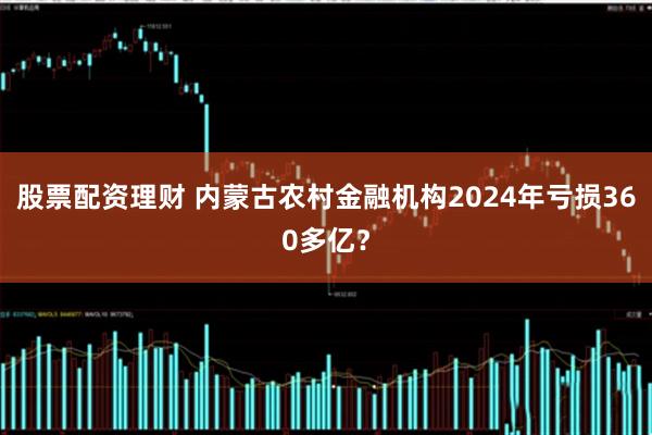 股票配资理财 内蒙古农村金融机构2024年亏损360多亿？