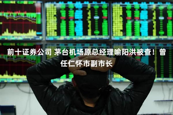 前十证券公司 茅台机场原总经理喻阳洪被查！曾任仁怀市副市长