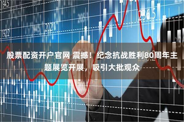 股票配资开户官网 震撼！纪念抗战胜利80周年主题展览开展，吸引大批观众