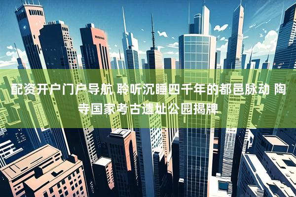 配资开户门户导航 聆听沉睡四千年的都邑脉动 陶寺国家考古遗址公园揭牌