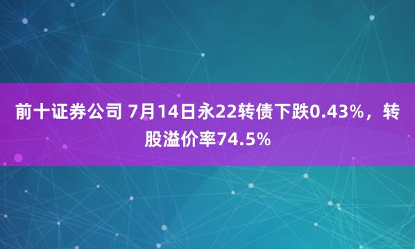前十证券公司 7月14日永22转债下跌0.43%，转股溢价率74.5%