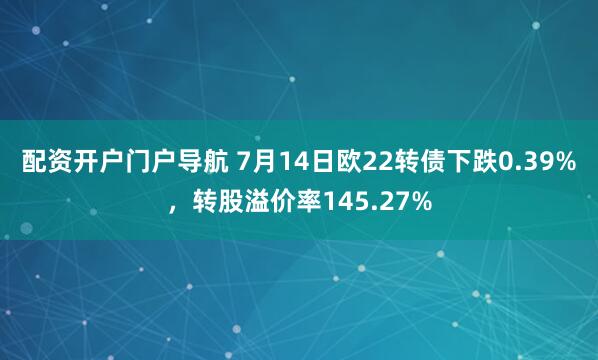 配资开户门户导航 7月14日欧22转债下跌0.39%，转股溢价率145.27%