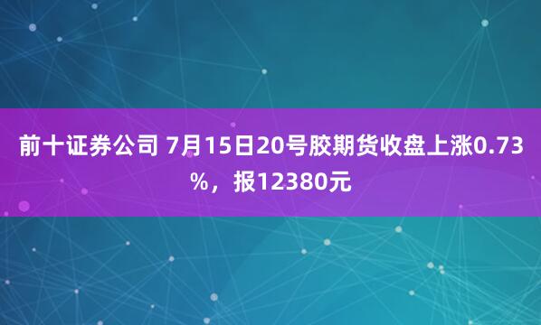 前十证券公司 7月15日20号胶期货收盘上涨0.73%，报12380元