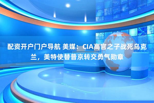 配资开户门户导航 美媒：CIA高官之子战死乌克兰，美特使替普京转交勇气勋章