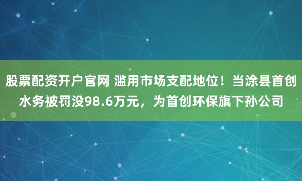 股票配资开户官网 滥用市场支配地位！当涂县首创水务被罚没98.6万元，为首创环保旗下孙公司