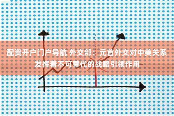 配资开户门户导航 外交部：元首外交对中美关系发挥着不可替代的战略引领作用