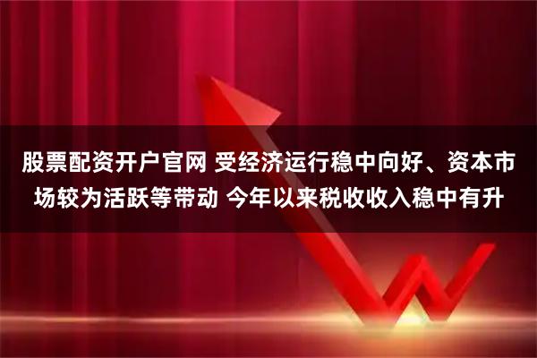 股票配资开户官网 受经济运行稳中向好、资本市场较为活跃等带动 今年以来税收收入稳中有升