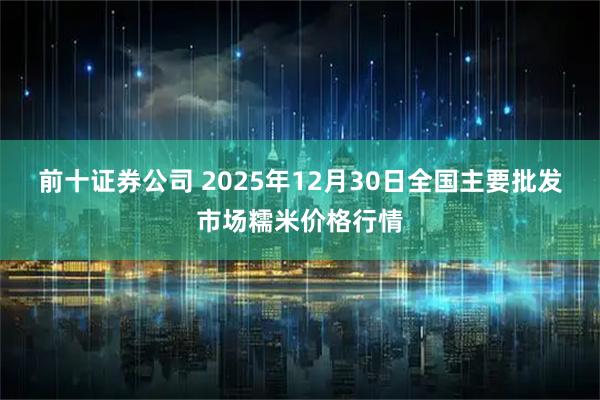 前十证券公司 2025年12月30日全国主要批发市场糯米价格行情